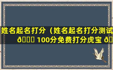 姓名起名打分（姓名起名打分测试 🐛 100分免费打分虎宝 🌷 宝）